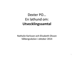 Dexter PO…
En lathund om:
Utvecklingssamtal
Nathalie Karlsson och Elisabeth Olsson
Vålbergsskolan i oktober 2014
1
 