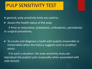 PULP SENSITIVITY TEST
In general, pulp sensitivity tests are used to:
 Assess the health status of the pulp:
◊ Prior to restorative, endodontic, orthodontic, periodontal
or surgical procedures,
 To Locate and diagnose a tooth with pulpitis (reversible or
irreversible) when the history suggests such a condition
exists:
◊ In such a situation, the pulp sensitivity tests can
reproduce the pulpitis pain (especially when associated with
cold stimuli)
 