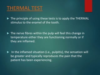 THERMAL TEST
 The principle of using these tests is to apply the THERMAL
stimulus to the enamel of the tooth.
 The nerve fibres within the pulp will feel this change in
temperature either they are functioning normally or if
they are inflamed.
 In the inflamed situation (i.e., pulpitis), the sensation will
be greater and typically reproduces the pain that the
patient has been experiencing.
 