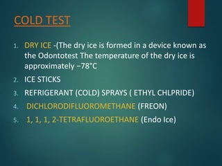 COLD TEST
1. DRY ICE -(The dry ice is formed in a device known as
the Odontotest The temperature of the dry ice is
approximately −78°C
2. ICE STICKS
3. REFRIGERANT (COLD) SPRAYS ( ETHYL CHLPRIDE)
4. DICHLORODIFLUOROMETHANE (FREON)
5. 1, 1, 1, 2-TETRAFLUOROETHANE (Endo Ice)
 