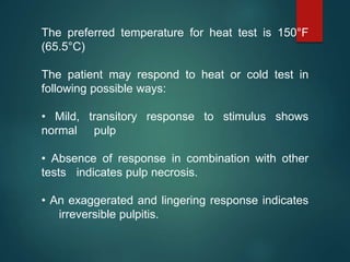 The preferred temperature for heat test is 150°F
(65.5°C)
The patient may respond to heat or cold test in
following possible ways:
• Mild, transitory response to stimulus shows
normal pulp
• Absence of response in combination with other
tests indicates pulp necrosis.
• An exaggerated and lingering response indicates
irreversible pulpitis.
 