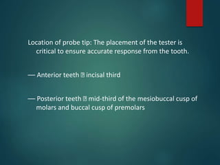 Location of probe tip: The placement of the tester is
critical to ensure accurate response from the tooth.
–– Anterior teeth incisal third
–– Posterior teeth mid-third of the mesiobuccal cusp of
molars and buccal cusp of premolars
 
