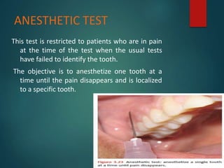 ANESTHETIC TEST
This test is restricted to patients who are in pain
at the time of the test when the usual tests
have failed to identify the tooth.
The objective is to anesthetize one tooth at a
time until the pain disappears and is localized
to a specific tooth.
 