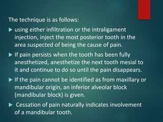 The technique is as follows:
 using either infiltration or the intraligament
injection, inject the most posterior tooth in the
area suspected of being the cause of pain.
 If pain persists when the tooth has been fully
anesthetized, anesthetize the next tooth mesial to
it and continue to do so until the pain disappears.
 If the pain cannot be identified as from maxillary or
mandibular origin, an inferior alveolar block
(mandibular block) is given.
 Cessation of pain naturally indicates involvement
of a mandibular tooth.
 