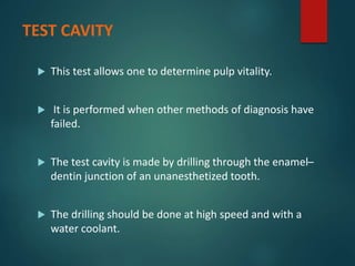 TEST CAVITY
 This test allows one to determine pulp vitality.
 It is performed when other methods of diagnosis have
failed.
 The test cavity is made by drilling through the enamel–
dentin junction of an unanesthetized tooth.
 The drilling should be done at high speed and with a
water coolant.
 