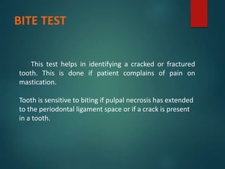 BITE TEST
This test helps in identifying a cracked or fractured
tooth. This is done if patient complains of pain on
mastication.
Tooth is sensitive to biting if pulpal necrosis has extended
to the periodontal ligament space or if a crack is present
in a tooth.
 