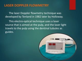 LASER DOPPLER FLOWMETRY
The laser Doppler flowmetry technique was
developed by Tenland in 1982 later by Holloway.
This electro-optical technique uses a laser
source that is aimed at the pulp, and the laser light
travels to the pulp using the dentinal tubules as
guides.
 