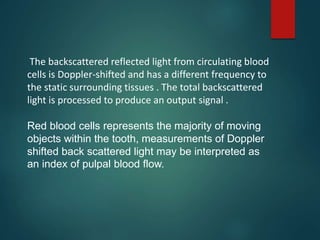 The backscattered reflected light from circulating blood
cells is Doppler-shifted and has a different frequency to
the static surrounding tissues . The total backscattered
light is processed to produce an output signal .
Red blood cells represents the majority of moving
objects within the tooth, measurements of Doppler
shifted back scattered light may be interpreted as
an index of pulpal blood flow.
 