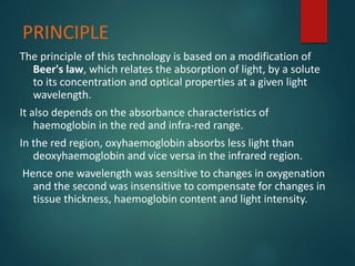 PRINCIPLE
The principle of this technology is based on a modification of
Beer's law, which relates the absorption of light, by a solute
to its concentration and optical properties at a given light
wavelength.
It also depends on the absorbance characteristics of
haemoglobin in the red and infra-red range.
In the red region, oxyhaemoglobin absorbs less light than
deoxyhaemoglobin and vice versa in the infrared region.
Hence one wavelength was sensitive to changes in oxygenation
and the second was insensitive to compensate for changes in
tissue thickness, haemoglobin content and light intensity.
 