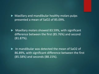  Maxillary and mandibular healthy molars pulps
presented a mean of SaO2 of 85.09%.
 Maxillary molars showed 83.59%, with significant
difference between the first (85.76%) and second
(81.87%).
 In mandibular was detected the mean of SaO2 of
86.89%, with significant difference between the first
(85.58%) and seconds (88.15%).
 