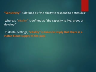 “Sensitivity” is defined as “the ability to respond to a stimulus”
whereas “vitality” is defined as “the capacity to live, grow, or
develop.”
In dental settings, “vitality” is taken to imply that there is a
viable blood supply to the pulp.
 