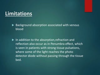 Limitations
 Background absorption associated with venous
blood
 In addition to the absorption,refraction and
reflection also occur as in Penumbra effect, which
is seen in patients with strong tissue pulsations,
where some of the light reaches the photo
detector diode without passing through the tissue
bed.
 