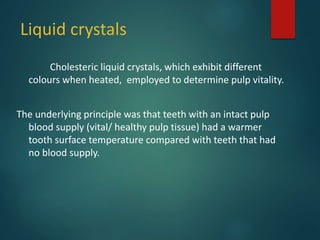 Liquid crystals
Cholesteric liquid crystals, which exhibit different
colours when heated, employed to determine pulp vitality.
The underlying principle was that teeth with an intact pulp
blood supply (vital/ healthy pulp tissue) had a warmer
tooth surface temperature compared with teeth that had
no blood supply.
 