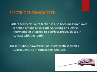 Surface temperature of teeth has also been measured over
a period of time at 15 s intervals using an electric
thermometer attached to a surface probe, placed in
contact with the tooth.
These studies showed that, only vital teeth showed a
subsequent rise in surface temperature.
ELECTRIC THERMOMETER
 