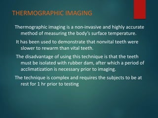 Thermographic imaging is a non-invasive and highly accurate
method of measuring the body’s surface temperature.
It has been used to demonstrate that nonvital teeth were
slower to rewarm than vital teeth.
The disadvantage of using this technique is that the teeth
must be isolated with rubber dam, after which a period of
acclimatization is necessary prior to imaging.
The technique is complex and requires the subjects to be at
rest for 1 hr prior to testing
THERMOGRAPHIC IMAGING
 