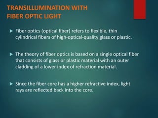 TRANSILLUMINATION WITH
FIBER OPTIC LIGHT
 Fiber optics (optical fiber) refers to flexible, thin
cylindrical fibers of high-optical-quality glass or plastic.
 The theory of fiber optics is based on a single optical fiber
that consists of glass or plastic material with an outer
cladding of a lower index of refraction material.
 Since the fiber core has a higher refractive index, light
rays are reflected back into the core.
 