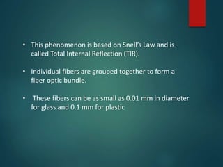 • This phenomenon is based on Snell’s Law and is
called Total Internal Reflection (TIR).
• Individual fibers are grouped together to form a
fiber optic bundle.
• These fibers can be as small as 0.01 mm in diameter
for glass and 0.1 mm for plastic
 