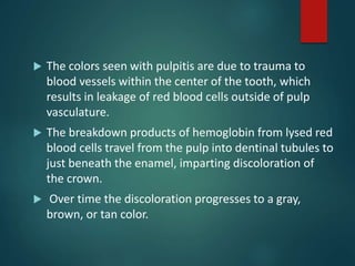  The colors seen with pulpitis are due to trauma to
blood vessels within the center of the tooth, which
results in leakage of red blood cells outside of pulp
vasculature.
 The breakdown products of hemoglobin from lysed red
blood cells travel from the pulp into dentinal tubules to
just beneath the enamel, imparting discoloration of
the crown.
 Over time the discoloration progresses to a gray,
brown, or tan color.
 