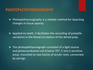 PHOTOPLETHYSMOGRAPHY
 Photoplethysmography is a reliable method for depicting
changes in tissue opacity.
 Applied on teeth, it facilitates the recording of pulsatile
variations in the blood circulation of the dental pulp.
 The photoplethysmograph consisted of a light source
and photoconductive cell (Clairex 707, 5 mm.2 sensitive
area), mounted on two blocks of acrylic resin, connected
by springs.
 