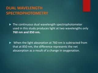 DUAL WAVELENGTH
SPECTROPHOTOMETRY
 The continuous dual wavelength spectrophotometer
used in this study produces light at two wavelengths only
760 nm and 850 nm.
 When the light absorption at 760 nm is subtracted from
that at 850 nm, the difference represents the net
absaorption as a result of a change in oxygenation.
 