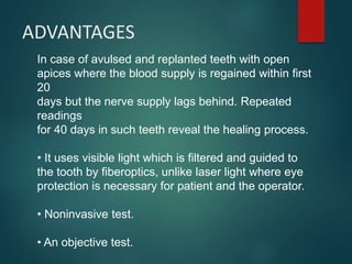 In case of avulsed and replanted teeth with open
apices where the blood supply is regained within first
20
days but the nerve supply lags behind. Repeated
readings
for 40 days in such teeth reveal the healing process.
• It uses visible light which is filtered and guided to
the tooth by fiberoptics, unlike laser light where eye
protection is necessary for patient and the operator.
• Noninvasive test.
• An objective test.
ADVANTAGES
 