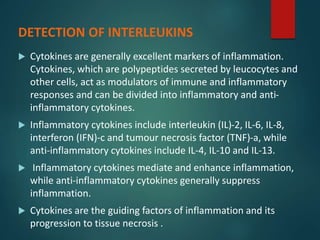  Cytokines are generally excellent markers of inflammation.
Cytokines, which are polypeptides secreted by leucocytes and
other cells, act as modulators of immune and inflammatory
responses and can be divided into inflammatory and anti-
inflammatory cytokines.
 Inflammatory cytokines include interleukin (IL)-2, IL-6, IL-8,
interferon (IFN)-c and tumour necrosis factor (TNF)-a, while
anti-inflammatory cytokines include IL-4, IL-10 and IL-13.
 Inflammatory cytokines mediate and enhance inflammation,
while anti-inflammatory cytokines generally suppress
inflammation.
 Cytokines are the guiding factors of inflammation and its
progression to tissue necrosis .
DETECTION OF INTERLEUKINS
 
