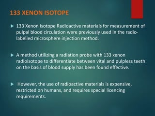 133 XENON ISOTOPE
 133 Xenon Isotope Radioactive materials for measurement of
pulpal blood circulation were previously used in the radio-
labelled microsphere injection method.
 A method utilizing a radiation probe with 133 xenon
radioisotope to differentiate between vital and pulpless teeth
on the basis of blood supply has been found effective.
 However, the use of radioactive materials is expensive,
restricted on humans, and requires special licencing
requirements.
 