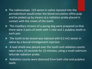  The radioisotope 133 xenon in saline injeeted into the
periodontium would enter the blood eirculalion ofthe pulp
and be pieked up by means o( a radiation probe placed in
contact with the crown of the tooth.
 The maxillary incisors of a young dog were prepared so that
there were 3 pairs of teeth with 1 vital and 1 pulpless tooth in
each pair.
 The tooth to be tested was injected with 0.2 mCi xenon in
saline by a buccal intraligament injection.
 A lead shield was placed over the tooth and radiation counts
taken every 10 seconds for 15 minutes, using a small cadmium
telluride radiation probe.
 Radiation counts were detected from both vital and pulpless
teeth.
 