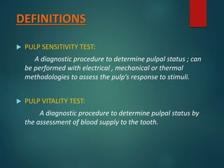 DEFINITIONS
 PULP SENSITIVITY TEST:
A diagnostic procedure to determine pulpal status ; can
be performed with electrical , mechanical or thermal
methodologies to assess the pulp’s response to stimuli.
 PULP VITALITY TEST:
A diagnostic procedure to determine pulpal status by
the assessment of blood supply to the tooth.
 