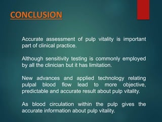CONCLUSION
Accurate assessment of pulp vitality is important
part of clinical practice.
Although sensitivity testing is commonly employed
by all the clinician but it has limitation.
New advances and applied technology relating
pulpal blood flow lead to more objective,
predictable and accurate result about pulp vitality.
As blood circulation within the pulp gives the
accurate information about pulp vitality.
 