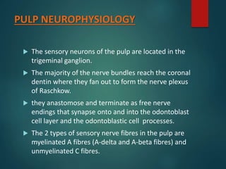PULP NEUROPHYSIOLOGY
 The sensory neurons of the pulp are located in the
trigeminal ganglion.
 The majority of the nerve bundles reach the coronal
dentin where they fan out to form the nerve plexus
of Raschkow.
 they anastomose and terminate as free nerve
endings that synapse onto and into the odontoblast
cell layer and the odontoblastic cell processes.
 The 2 types of sensory nerve fibres in the pulp are
myelinated A fibres (A-delta and A-beta fibres) and
unmyelinated C fibres.
 