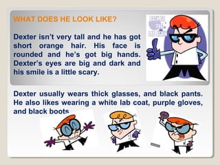 WHAT DOES HE LOOK LIKE?
Dexter isn’t very tall and he has got
short orange hair. His face is
rounded and he’s got big hands.
Dexter’s eyes are big and dark and
his smile is a little scary.
Dexter usually wears thick glasses, and black pants.
He also likes wearing a white lab coat, purple gloves,
and black boots.

 