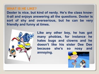 WHAT IS HE LIKE?
Dexter is nice, but kind of nerdy. He’s the class knowit-all and enjoys answering all the questions. Dexter is
sort of shy and overserious, but he can be very
friendly and funny at times.
Like any other boy, he has got
many phobias, for instance he
hates bugs and clowns and he
doesn’t like his sister Dee Dee
because she’s so nosy and
annoying.

 