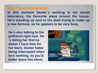 WHAT IS HE DOING NOW?
In this moment Dexter´s working in his secret
laboratory, his favourite place around the house.
He’s standing up next to his desk trying to make up
a new formula, so he appears to be very busy.
He´s also talking to his
girlfriend right now. He
´s telling her that he
doesn´t have time for
her tears. Dexter hates
being interrupted when
he’s working, so you’d
better leave him alone.

 