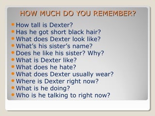 HOW MUCH DO YOU REMEMBER?
How tall is Dexter?
Has he got short black hair?
What does Dexter look like?
What’s his sister’s name?
Does he like his sister? Why?
What is Dexter like?
What does he hate?
What does Dexter usually wear?
Where is Dexter right now?
What is he doing?
Who is he talking to right now?

 