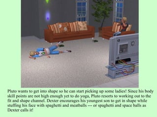 Pluto wants to get into shape so he can start picking up some ladies! Since his body skill points are not high enough yet to do yoga, Pluto resorts to working out to the fit and shape channel. Dexter encourages his youngest son to get in shape while stuffing his face with spaghetti and meatballs --- or spaghetti and space balls as Dexter calls it! 