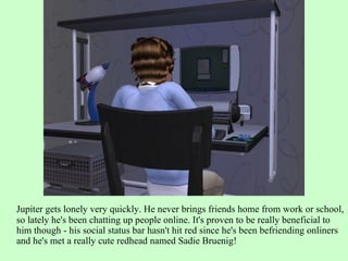 Jupiter gets lonely very quickly. He never brings friends home from work or school, so lately he's been chatting up people online. It's proven to be really beneficial to him though - his social status bar hasn't hit red since he's been befriending onliners and he's met a really cute redhead named Sadie Bruenig! 
