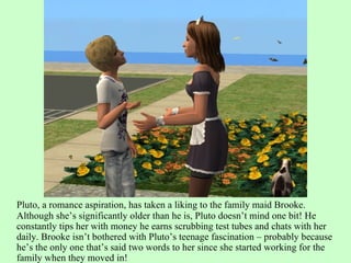 Pluto, a romance aspiration, has taken a liking to the family maid Brooke. Although she’s significantly older than he is, Pluto doesn’t mind one bit! He constantly tips her with money he earns scrubbing test tubes and chats with her daily. Brooke isn’t bothered with Pluto’s teenage fascination – probably because he’s the only one that’s said two words to her since she started working for the family when they moved in! 