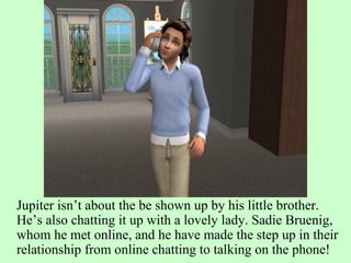 Jupiter isn’t about the be shown up by his little brother. He’s also chatting it up with a lovely lady. Sadie Bruenig, whom he met online, and he have made the step up in their relationship from online chatting to talking on the phone! 