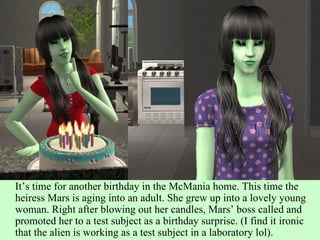 It’s time for another birthday in the McMania home. This time the heiress Mars is aging into an adult. She grew up into a lovely young woman. Right after blowing out her candles, Mars’ boss called and promoted her to a test subject as a birthday surprise. (I find it ironic that the alien is working as a test subject in a laboratory lol).  