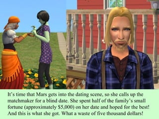 It’s time that Mars gets into the dating scene, so she calls up the matchmaker for a blind date. She spent half of the family’s small fortune (approximately $5,000) on her date and hoped for the best! And this is what she got. What a waste of five thousand dollars! 