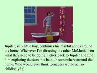 Jupiter, silly little boy, continues his playful antics around the home. Whenever I’m directing the other McMania’s on what they need to be doing, I click back to Jupiter and find him exploring the seas in a bathtub somewhere around the home. Who would ever think teenagers would act so childishly? ;) 