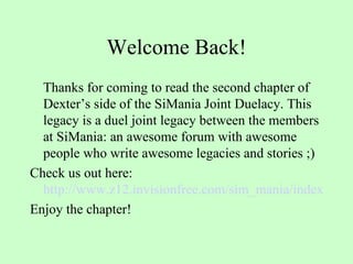 Welcome Back! Thanks for coming to read the second chapter of Dexter’s side of the SiMania Joint Duelacy. This legacy is a duel joint legacy between the members at SiMania: an awesome forum with awesome people who write awesome legacies and stories ;) Check us out here:  http://www.z12.invisionfree.com/sim_mania/index.php Enjoy the chapter! 