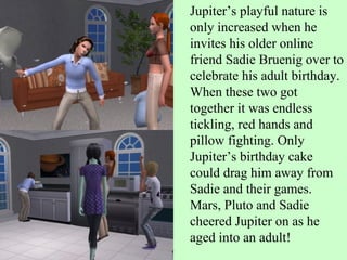 Jupiter’s playful nature is only increased when he invites his older online friend Sadie Bruenig over to celebrate his adult birthday. When these two got together it was endless tickling, red hands and pillow fighting. Only Jupiter’s birthday cake could drag him away from Sadie and their games. Mars, Pluto and Sadie cheered Jupiter on as he aged into an adult! 