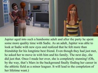 Jupiter aged into such a handsome adult and after the party he spent some more quality time with Sadie. As an adult, Jupiter was able to look at Sadie with new eyes and realized that he felt more than friendship for his longtime best friend. Even though they had just met, he asked her to move in with him and his family. The next day, she did just that. Once I made her over, she is completely stunning! (Oh, by the way, that’s Mars in the background finally finding her career in the athletic field as a minor leaguer. It will lead to the completion of her lifetime want.) 