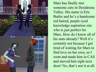 Mars has finally met someone cute in Desiderata Valley. His name is Eric Butler and he’s a handsome red haired, purple eyed knowledge aspiration sim who is just perfect for Mars. How do I know all of his stats already? Well it’s certainly not because I got tired of waiting for Mars to find love on her own, so I went and made him in CAS and moved him right next door! No, that’s not it at all.  