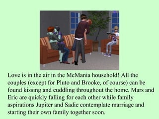 Love is in the air in the McMania household! All the couples (except for Pluto and Brooke, of course) can be found kissing and cuddling throughout the home. Mars and Eric are quickly falling for each other while family aspirations Jupiter and Sadie contemplate marriage and starting their own family together soon.  