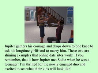 Jupiter gathers his courage and drops down to one knee to ask his longtime girlfriend to marry him. These two are shining examples that online date sites work! If you remember, that is how Jupiter met Sadie when he was a teenager! I’m thrilled for the newly engaged duo and excited to see what their kids will look like!  