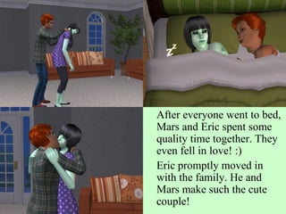 After everyone went to bed, Mars and Eric spent some quality time together. They even fell in love! :) Eric promptly moved in with the family. He and Mars make such the cute couple! 