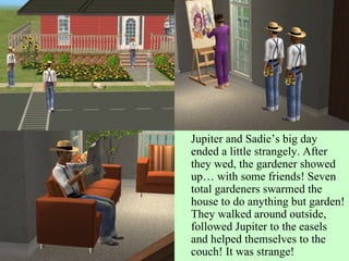 Jupiter and Sadie’s big day ended a little strangely. After they wed, the gardener showed up… with some friends! Seven total gardeners swarmed the house to do anything but garden! They walked around outside, followed Jupiter to the easels and helped themselves to the couch! It was strange! 